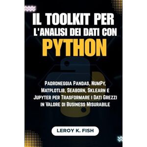 Fish, Leroy K. Il Toolkit per l'Analisi dei Dati con Python: Padroneggia Pandas, NumPy, Matplotlib, Seaborn, Sklearn e Jupyter per Trasformare i Dati Grezzi in Valore di Business Misurabile Fish, Leroy K. Il Toolkit per l'Analisi dei Dati con Python: Padroneggia Pandas, NumPy, Matplotlib, Seaborn, Sklearn e Jupyter per Trasformare i Dati Grezzi in Valore di Business Misurabile