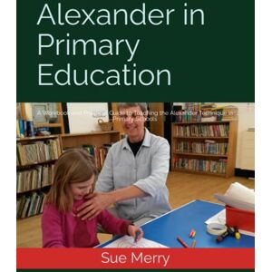 Merry, Sue Alexander in Primary Education: A Workbook and Practical Guide to Teaching the Alexander Technique in Primary Schools Merry, Sue Alexander in Primary Education: A Workbook and Practical Guide to Teaching the Alexander Technique in Primary Schools