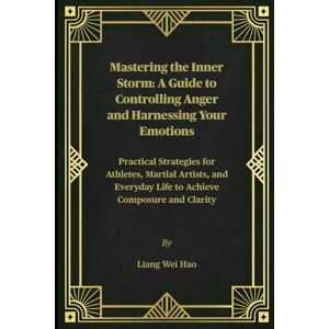 Hao, Liang Wei Mastering the Inner Storm: A Guide to Controlling Anger and Harnessing Your Emotions: Practical Strategies for Athletes, Martial Artists, and Everyday Life to Achieve Composure and Clarity Hao, Liang Wei Mastering the Inner Storm: A Guide to Controlling Anger and Harnessing Your Emotions: Practical Strategies for Athletes, Martial Artists, and Everyday Life to Achieve Composure and Clarity