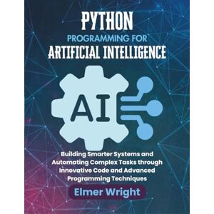 wright, Elmer PYTHON PROGRAMMING FOR ARTIFICIAL INTELLIGENCE: Building Smarter Systems and Automating Complex Tasks through Innovative Code and Advanced Programming Techniques (Tech Programs For Beginners series) wright, Elmer PYTHON PROGRAMMING FOR ARTIFICIAL INTELLIGENCE: Building Smarter Systems and Automating Complex Tasks through Innovative Code and Advanced Programming Techniques (Tech Programs For Beginners series)