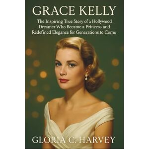 C. Harvey, Gloria Grace Kelly: The Inspiring True Story of a Hollywood Dreamer Who Became a Princess and Redefined Elegance for Generations to Come C. Harvey, Gloria Grace Kelly: The Inspiring True Story of a Hollywood Dreamer Who Became a Princess and Redefined Elegance for Generations to Come
