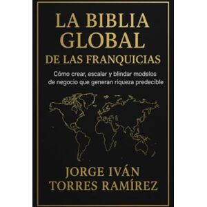 TORRES RAMIREZ, JORGE IVAN LA BIBLIA GLOBAL DE LAS FRANQUICIAS: El método definitivo para emprendedores que quieren resultados garantizados, expansión internacional y libertad financiera TORRES RAMIREZ, JORGE IVAN LA BIBLIA GLOBAL DE LAS FRANQUICIAS: El método definitivo para emprendedores que quieren resultados garantizados, expansión internacional y libertad financiera