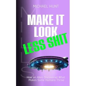 Hunt, Mr Michael Peter Make It Look Less Shit: How an Alien Discovered What Makes Some Humans Thrive Hunt, Mr Michael Peter Make It Look Less Shit: How an Alien Discovered What Makes Some Humans Thrive