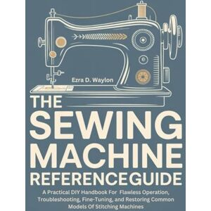 Waylon, Ezra D. The Sewing Machine Reference Guide: A Practical DIY Handbook For Flawless Operation, Troubleshooting, Fine-Tuning, and Restoring Common Models Of Stitching Machines (The Everything Essential Guides) Waylon, Ezra D. The Sewing Machine Reference Guide: A Practical DIY Handbook For Flawless Operation, Troubleshooting, Fine-Tuning, and Restoring Common Models Of Stitching Machines (The Everything Essential Guides)