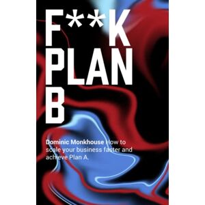 Monkhouse, Dominic F**K Plan B: How to scale your technology business faster and achieve Plan A Monkhouse, Dominic F**K Plan B: How to scale your technology business faster and achieve Plan A