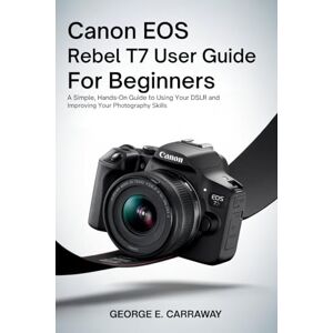E. Carraway, George CANON EOS REBEL T7 USER GUIDE FOR BEGINNERS: A Simple, Hands-On Guide to Using Your DSLR and Improving Your Photography Skills E. Carraway, George CANON EOS REBEL T7 USER GUIDE FOR BEGINNERS: A Simple, Hands-On Guide to Using Your DSLR and Improving Your Photography Skills