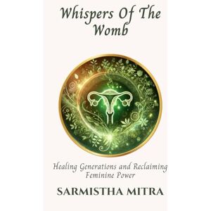 Mitra, Sarmistha Whispers Of The Womb: Healing Generations and Reclaiming Feminine Power Mitra, Sarmistha Whispers Of The Womb: Healing Generations and Reclaiming Feminine Power