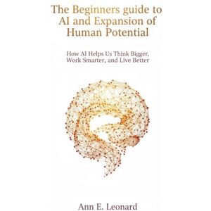 Leonard, Ann E. The Beginners guide to AI and Expansion of Human Potential: How AI Helps Us Think Bigger, Work Smarter, and Live Better Leonard, Ann E. The Beginners guide to AI and Expansion of Human Potential: How AI Helps Us Think Bigger, Work Smarter, and Live Better