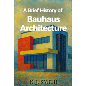 Smith, KJ A Brief History of Bauhaus Architecture (A Brief History of Architecture Edition) Smith, KJ A Brief History of Bauhaus Architecture (A Brief History of Architecture Edition)