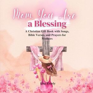 Everly, Lisa Mom, You Are a Blessing: A Christian Gift Book with Songs, Bible Verses, and Prayers for Mothers Everly, Lisa Mom, You Are a Blessing: A Christian Gift Book with Songs, Bible Verses, and Prayers for Mothers
