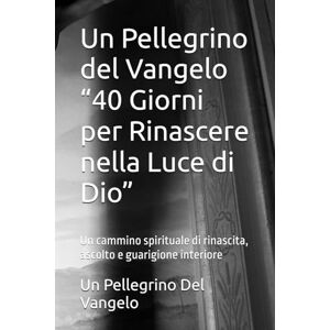 Del Vangelo, Un Pellegrino Un Pellegrino del Vangelo “40 Giorni per Rinascere nella Luce di Dio”: Un cammino spirituale di rinascita, ascolto e guarigione interiore Del Vangelo, Un Pellegrino Un Pellegrino del Vangelo “40 Giorni per Rinascere nella Luce di Dio”: Un cammino spirituale di rinascita, ascolto e guarigione interiore