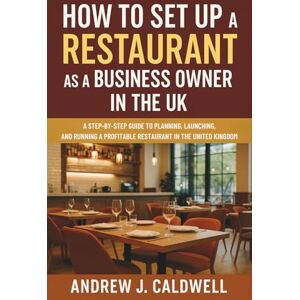 Andrew J. Caldwell How to Set Up a Restaurant as a Business Owner in the UK: A Step-by-Step Guide to Planning, Launching, and Running a Profitable Restaurant in the United Kingdom Andrew J. Caldwell How to Set Up a Restaurant as a Business Owner in the UK: A Step-by-Step Guide to Planning, Launching, and Running a Profitable Restaurant in the United Kingdom