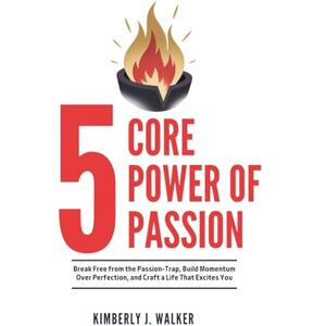 Walker, Kimberly J. THE 5 CORE POWER OF PASSION Transform Your Drive into Lasting Impact: Break Free from the Passion-Trap, Build Momentum Over Perfection, and Craft a Life That Excites You Walker, Kimberly J. THE 5 CORE POWER OF PASSION Transform Your Drive into Lasting Impact: Break Free from the Passion-Trap, Build Momentum Over Perfection, and Craft a Life That Excites You