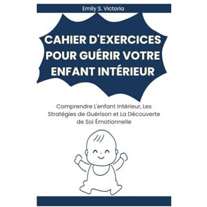 Victoria, Emily S. CAHIER D'EXERCICES POUR GUÉRIR VOTRE ENFANT INTÉRIEUR: Comprendre L'enfant Intérieur, Les Stratégies de Guérison et La Découverte de Soi Émotionnelle Victoria, Emily S. CAHIER D'EXERCICES POUR GUÉRIR VOTRE ENFANT INTÉRIEUR: Comprendre L'enfant Intérieur, Les Stratégies de Guérison et La Découverte de Soi Émotionnelle