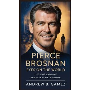 B. Gamez, Andrew Pierce Brosnan: Eyes on the World: Life, Love, and Fame Through a Quiet Strength B. Gamez, Andrew Pierce Brosnan: Eyes on the World: Life, Love, and Fame Through a Quiet Strength