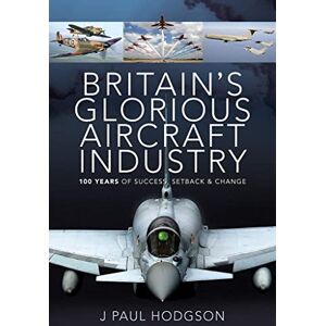 Hodgson, J Paul Britain's Glorious Aircraft Industry: 100 Years of Success, Setback and Change Hodgson, J Paul Britain's Glorious Aircraft Industry: 100 Years of Success, Setback and Change