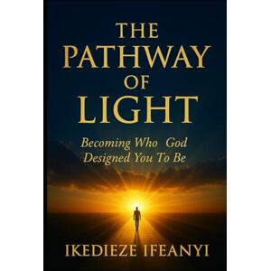 Ifeanyi, Ikedieze THE PATHWAY OF LIGHT: Becoming Who God Designed You To Be Ifeanyi, Ikedieze THE PATHWAY OF LIGHT: Becoming Who God Designed You To Be