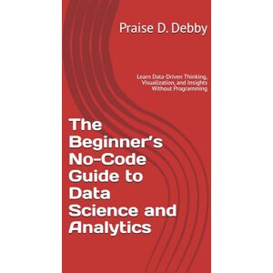 D. Debby, Praise The Beginner’s No-Code Guide to Data Science and Analytics: Learn Data-Driven Thinking, Visualization, and Insights Without Programming D. Debby, Praise The Beginner’s No-Code Guide to Data Science and Analytics: Learn Data-Driven Thinking, Visualization, and Insights Without Programming