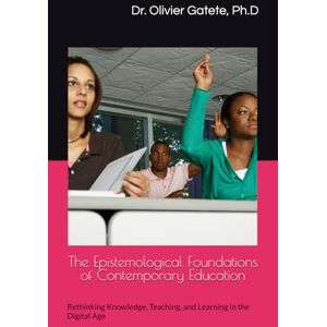 Gatete Ph.D., Dr. Olivier The Epistemological Foundations of Contemporary Education: Rethinking Knowledge, Teaching, and Learning in the Digital Age Gatete Ph.D., Dr. Olivier The Epistemological Foundations of Contemporary Education: Rethinking Knowledge, Teaching, and Learning in the Digital Age