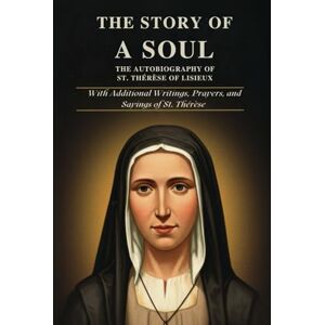 ST. THÉRÈSE OF LISIEUX THE STORY OF A SOUL: THE AUTOBIOGRAPHY OF With Additional Writings, Prayers, and Sayings of St. Thérèse ST. THÉRÈSE OF LISIEUX THE STORY OF A SOUL: THE AUTOBIOGRAPHY OF With Additional Writings, Prayers, and Sayings of St. Thérèse