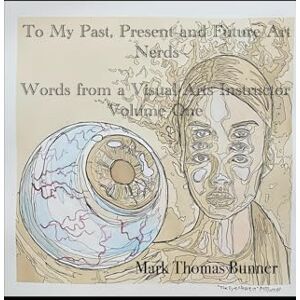 Bunner, Mark Thomas To My Past, Present and Future Art Nerds: Words from a Visual Art Instructor Volume one Bunner, Mark Thomas To My Past, Present and Future Art Nerds: Words from a Visual Art Instructor Volume one