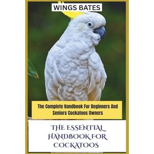 BATES, WINGS THE ESSENTIAL HANDBOOK FOR COCKATOOS: The Complete Handbook For Beginners And Seniors Cockatoos Owners BATES, WINGS THE ESSENTIAL HANDBOOK FOR COCKATOOS: The Complete Handbook For Beginners And Seniors Cockatoos Owners