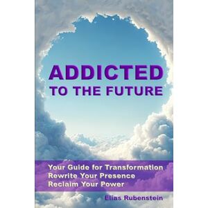 Rubenstein, Elias Addicted to the Future: Your Guide for Transformation: Rewrite Your Presence. Reclaim Your Power Rubenstein, Elias Addicted to the Future: Your Guide for Transformation: Rewrite Your Presence. Reclaim Your Power
