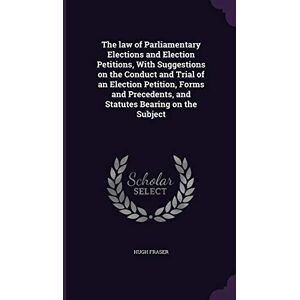 Fraser Sir, Hugh The law of Parliamentary Elections and Election Petitions, With Suggestions on the Conduct and Trial of an Election Petition, Forms and Precedents, and Statutes Bearing on the Subject Fraser Sir, Hugh The law of Parliamentary Elections and Election Petitions, With Suggestions on the Conduct and Trial of an Election Petition, Forms and Precedents, and Statutes Bearing on the Subject