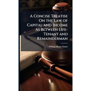 Gover, William Henry A Concise Treatise On the Law of Capital and Income As Between Life-Tenant and Remainderman Gover, William Henry A Concise Treatise On the Law of Capital and Income As Between Life-Tenant and Remainderman