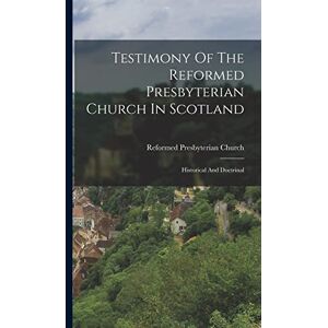 Testimony Of The Reformed Presbyterian Church In Scotland: Historical And Doctrinal Testimony Of The Reformed Presbyterian Church In Scotland: Historical And Doctrinal