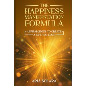 Solara, Aria The Happiness Manifestation Formula: Affirmations To Create A Life You Love Solara, Aria The Happiness Manifestation Formula: Affirmations To Create A Life You Love