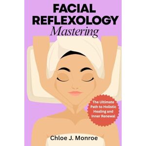 Monroe, Chloe J FACIAL REFLEXOLOGY MASTERING: The Ultimate Path to Holistic Healing and Inner Renewal Monroe, Chloe J FACIAL REFLEXOLOGY MASTERING: The Ultimate Path to Holistic Healing and Inner Renewal