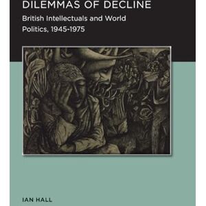 Hall, Ian Dilemmas of Decline (Berkeley Series in British Studies): British Intellectuals and World Politics, 1945–1975: 2 Hall, Ian Dilemmas of Decline (Berkeley Series in British Studies): British Intellectuals and World Politics, 1945–1975: 2