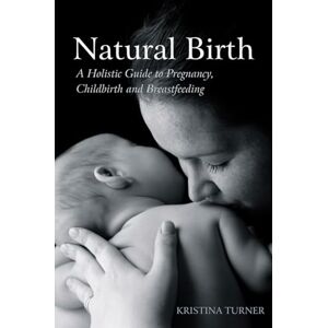 Kristina Turner Natural Birth: A Holistic Guide to Pregnancy, Childbirth and Breastfeeding Kristina Turner Natural Birth: A Holistic Guide to Pregnancy, Childbirth and Breastfeeding