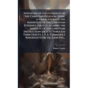 Taylor Syntagma of the Evidences of the Christian Religion. Being a Vindication of the Manifesto of the Christian Evidence Society, Against the Assaults of ... S., Commonly Reported to Be Dr. John Pye... Taylor Syntagma of the Evidences of the Christian Religion. Being a Vindication of the Manifesto of the Christian Evidence Society, Against the Assaults of ... S., Commonly Reported to Be Dr. John Pye...