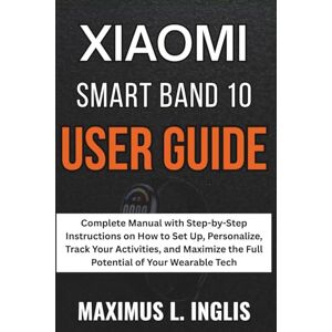 L. INGLIS, MAXIMUS Xiaomi Smartband 10 User Guide: Complete Manual with Step-by-Step Instructions on How to Set Up, Personalize, Track Your Activities, and Maximize the ... of Your Wearable Tech (TECH & GADGET GUIDE) L. INGLIS, MAXIMUS Xiaomi Smartband 10 User Guide: Complete Manual with Step-by-Step Instructions on How to Set Up, Personalize, Track Your Activities, and Maximize the ... of Your Wearable Tech (TECH & GADGET GUIDE)