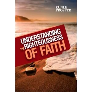 Prosper, Kunle Understanding The Righteousness of Faith Prosper, Kunle Understanding The Righteousness of Faith