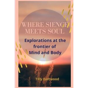 Eastwood, Tilly Where science meets Soul: Explorations at the frontier of Mind and Body Eastwood, Tilly Where science meets Soul: Explorations at the frontier of Mind and Body