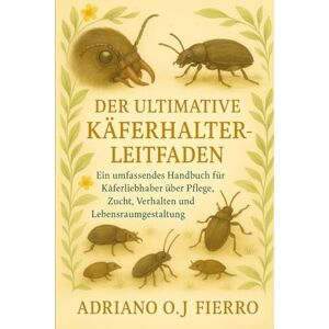 O.J FIERRO, ADRIANO DER ULTIMATIVE KÄFERHALTER-LEITFADEN: Ein umfassendes Handbuch für Käferliebhaber über Pflege, Zucht, Verhalten und Lebensraumgestaltung O.J FIERRO, ADRIANO DER ULTIMATIVE KÄFERHALTER-LEITFADEN: Ein umfassendes Handbuch für Käferliebhaber über Pflege, Zucht, Verhalten und Lebensraumgestaltung