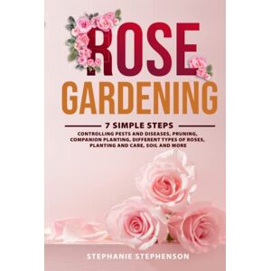 Stephenson, Stephanie Rose Gardening: 7 Simple Steps Controlling Pests and Diseases, Pruning, Companion Planting, Different Types of Roses, Planting and Care, Soil and More Stephenson, Stephanie Rose Gardening: 7 Simple Steps Controlling Pests and Diseases, Pruning, Companion Planting, Different Types of Roses, Planting and Care, Soil and More