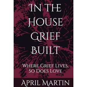 Martin, April Christine In the House Grief Built: Where Grief Lives, So Does Love Martin, April Christine In the House Grief Built: Where Grief Lives, So Does Love