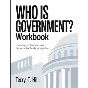T. Hill, Terry Who Is Government? Workbook: Everyday Civil Servants and the Work That Holds Us Together T. Hill, Terry Who Is Government? Workbook: Everyday Civil Servants and the Work That Holds Us Together