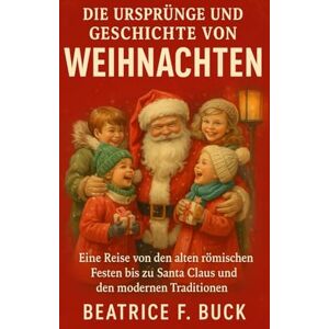 Buck, Beatrice F. Die Ursprünge und Geschichte von Weihnachten: Eine Reise von den alten römischen Festen bis zu Santa Claus und den modernen Traditionen Buck, Beatrice F. Die Ursprünge und Geschichte von Weihnachten: Eine Reise von den alten römischen Festen bis zu Santa Claus und den modernen Traditionen