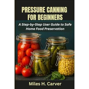H. Carver, Miles PRESSURE CANNING FOR BEGINNERS: A Step-by-Step User Guide to Safe Home Food Preservation H. Carver, Miles PRESSURE CANNING FOR BEGINNERS: A Step-by-Step User Guide to Safe Home Food Preservation