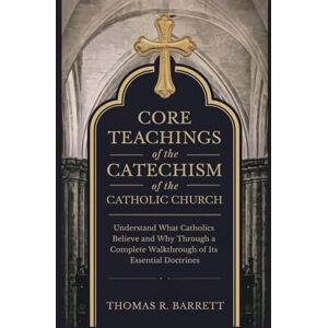 Barrett, Thomas R. Core Teachings of the Catechism of the Catholic Church: Understand What Catholics Believe and Why Through a Complete Walkthrough of Its Essential Doctrines Barrett, Thomas R. Core Teachings of the Catechism of the Catholic Church: Understand What Catholics Believe and Why Through a Complete Walkthrough of Its Essential Doctrines