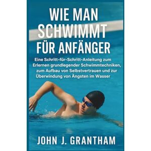 J. Grantham, John WIE MAN SCHWIMMT FÜR ANFÄNGER: Eine Schritt-für-Schritt-Anleitung zum Erlernen grundlegender Schwimmtechniken, zum Aufbau von Selbstvertrauen und zur Überwindung von Ängsten im Wasser J. Grantham, John WIE MAN SCHWIMMT FÜR ANFÄNGER: Eine Schritt-für-Schritt-Anleitung zum Erlernen grundlegender Schwimmtechniken, zum Aufbau von Selbstvertrauen und zur Überwindung von Ängsten im Wasser