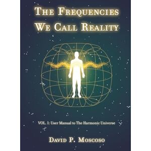 Pérez Moscoso, David The Frequencies We Call Reality: Vol. 1: User Manual to the Harmonic Universe Pérez Moscoso, David The Frequencies We Call Reality: Vol. 1: User Manual to the Harmonic Universe