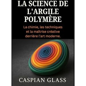 Glass, Caspian La Science De L'argile Polymère: La chimie, les techniques et la maîtrise créative derrière l’art moderne. Glass, Caspian La Science De L'argile Polymère: La chimie, les techniques et la maîtrise créative derrière l’art moderne.