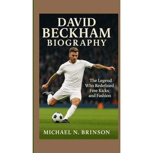 N. Brinson, Michael DAVID BECKHAM BIOGRAPHY: The Legend Who Redefined Free Kicks and Fashion N. Brinson, Michael DAVID BECKHAM BIOGRAPHY: The Legend Who Redefined Free Kicks and Fashion