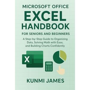 JAMES, KUNMI Microsoft Office Excel Handbook for Beginners And Seniors: A Step-by-Step Guide to Organizing Data, Solving Math with Ease, and Building Charts Confidently JAMES, KUNMI Microsoft Office Excel Handbook for Beginners And Seniors: A Step-by-Step Guide to Organizing Data, Solving Math with Ease, and Building Charts Confidently